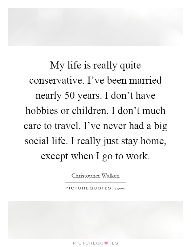 My life is really quite conservative. I've been married nearly 50 years. I don't have hobbies or children. I don't much care to travel. I've never had a big social life. I really just stay home, except when I go to work Picture Quote #1