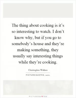 The thing about cooking is it’s so interesting to watch. I don’t know why, but if you go to somebody’s house and they’re making something, they usually say interesting things while they’re cooking Picture Quote #1