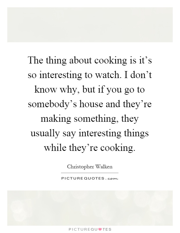 The thing about cooking is it's so interesting to watch. I don't know why, but if you go to somebody's house and they're making something, they usually say interesting things while they're cooking Picture Quote #1