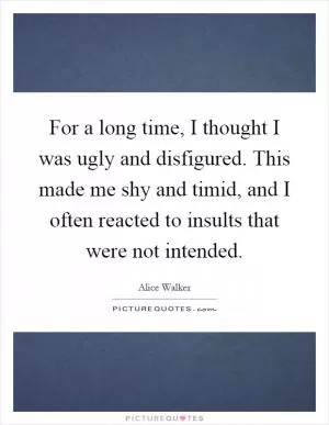 For a long time, I thought I was ugly and disfigured. This made me shy and timid, and I often reacted to insults that were not intended Picture Quote #1