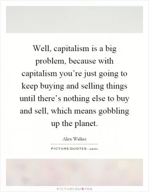 Well, capitalism is a big problem, because with capitalism you’re just going to keep buying and selling things until there’s nothing else to buy and sell, which means gobbling up the planet Picture Quote #1