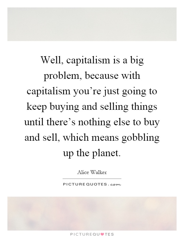 Well, capitalism is a big problem, because with capitalism you're just going to keep buying and selling things until there's nothing else to buy and sell, which means gobbling up the planet Picture Quote #1