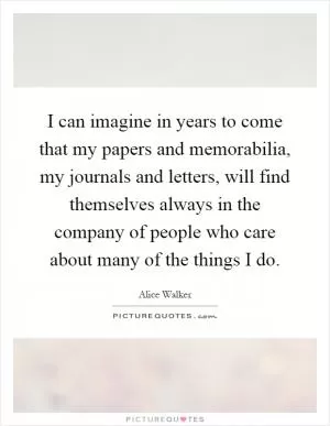 I can imagine in years to come that my papers and memorabilia, my journals and letters, will find themselves always in the company of people who care about many of the things I do Picture Quote #1