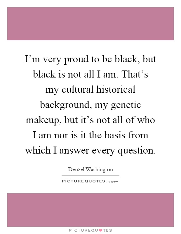 I'm very proud to be black, but black is not all I am. That's my cultural historical background, my genetic makeup, but it's not all of who I am nor is it the basis from which I answer every question Picture Quote #1