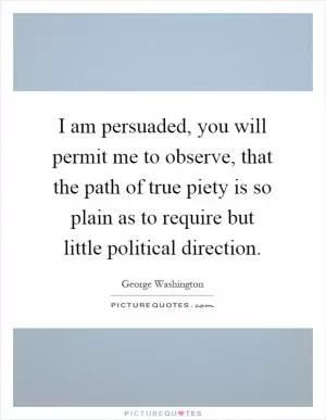 I am persuaded, you will permit me to observe, that the path of true piety is so plain as to require but little political direction Picture Quote #1
