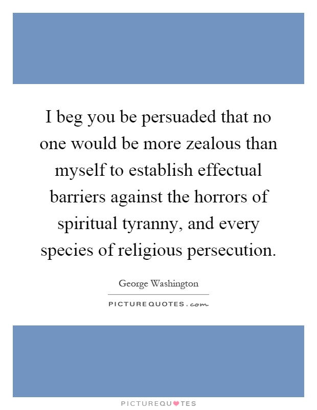 I beg you be persuaded that no one would be more zealous than myself to establish effectual barriers against the horrors of spiritual tyranny, and every species of religious persecution Picture Quote #1