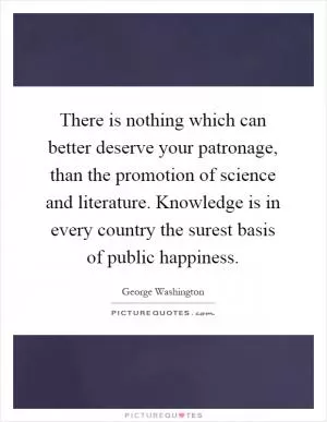 There is nothing which can better deserve your patronage, than the promotion of science and literature. Knowledge is in every country the surest basis of public happiness Picture Quote #1
