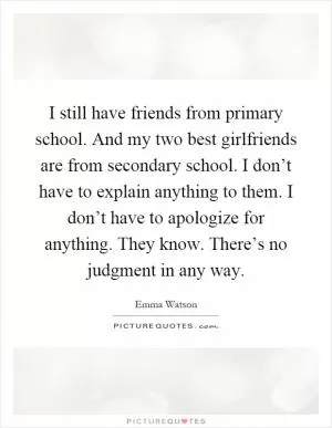 I still have friends from primary school. And my two best girlfriends are from secondary school. I don’t have to explain anything to them. I don’t have to apologize for anything. They know. There’s no judgment in any way Picture Quote #1