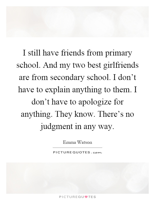 I still have friends from primary school. And my two best girlfriends are from secondary school. I don't have to explain anything to them. I don't have to apologize for anything. They know. There's no judgment in any way Picture Quote #1