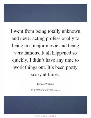 I went from being totally unknown and never acting professionally to being in a major movie and being very famous. It all happened so quickly, I didn’t have any time to work things out. It’s been pretty scary at times Picture Quote #1