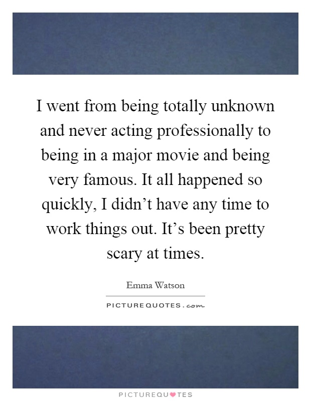I went from being totally unknown and never acting professionally to being in a major movie and being very famous. It all happened so quickly, I didn't have any time to work things out. It's been pretty scary at times Picture Quote #1