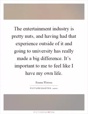 The entertainment industry is pretty nuts, and having had that experience outside of it and going to university has really made a big difference. It’s important to me to feel like I have my own life Picture Quote #1