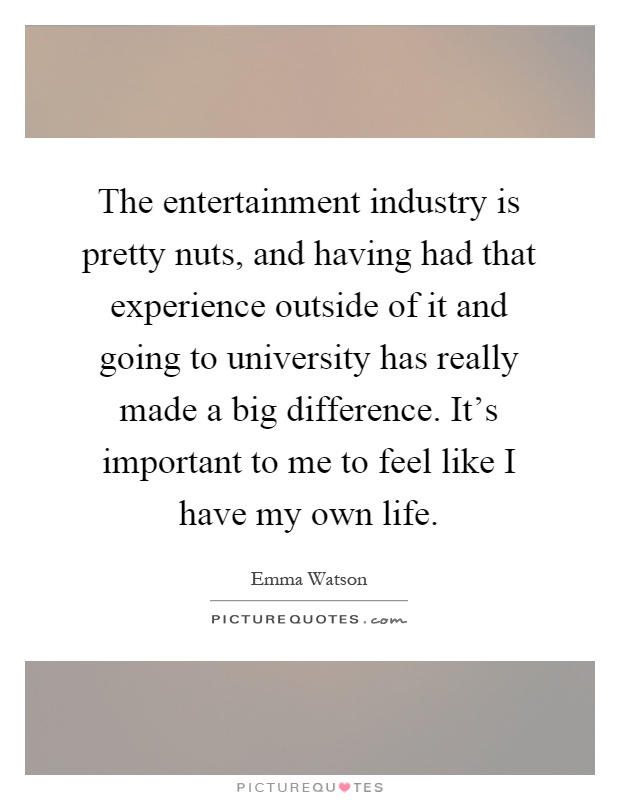 The entertainment industry is pretty nuts, and having had that experience outside of it and going to university has really made a big difference. It's important to me to feel like I have my own life Picture Quote #1