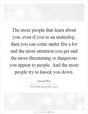 The more people that learn about you, even if you’re an underdog, then you can come under fire a lot and the more attention you get and the more threatening or dangerous you appear to people. And the more people try to knock you down Picture Quote #1