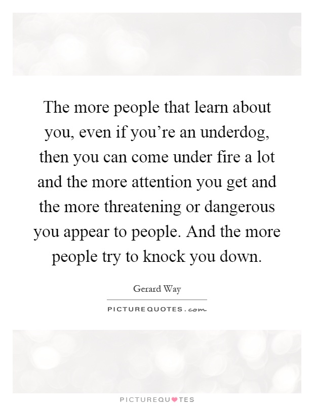 The more people that learn about you, even if you're an underdog, then you can come under fire a lot and the more attention you get and the more threatening or dangerous you appear to people. And the more people try to knock you down Picture Quote #1