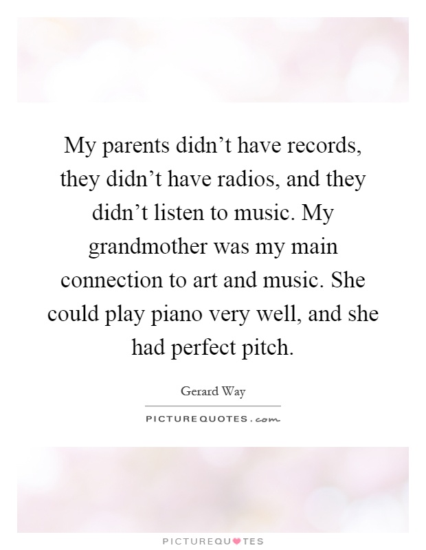 My parents didn't have records, they didn't have radios, and they didn't listen to music. My grandmother was my main connection to art and music. She could play piano very well, and she had perfect pitch Picture Quote #1