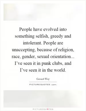 People have evolved into something selfish, greedy and intolerant. People are unaccepting, because of religion, race, gender, sexual orientation... I’ve seen it in punk clubs, and I’ve seen it in the world Picture Quote #1