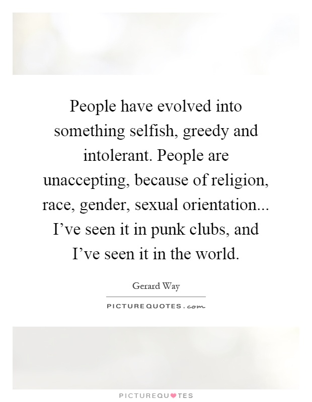 People have evolved into something selfish, greedy and intolerant. People are unaccepting, because of religion, race, gender, sexual orientation... I've seen it in punk clubs, and I've seen it in the world Picture Quote #1