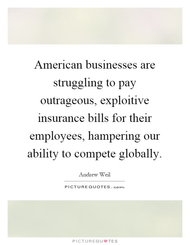 American businesses are struggling to pay outrageous, exploitive insurance bills for their employees, hampering our ability to compete globally Picture Quote #1