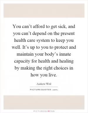 You can’t afford to get sick, and you can’t depend on the present health care system to keep you well. It’s up to you to protect and maintain your body’s innate capacity for health and healing by making the right choices in how you live Picture Quote #1