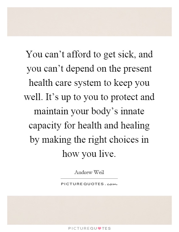 You can't afford to get sick, and you can't depend on the present health care system to keep you well. It's up to you to protect and maintain your body's innate capacity for health and healing by making the right choices in how you live Picture Quote #1