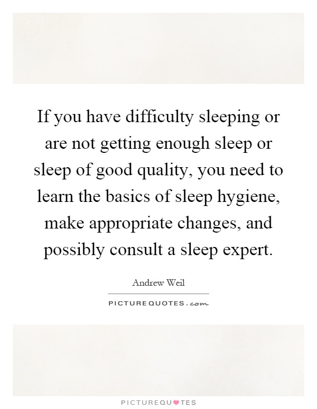 If you have difficulty sleeping or are not getting enough sleep or sleep of good quality, you need to learn the basics of sleep hygiene, make appropriate changes, and possibly consult a sleep expert Picture Quote #1