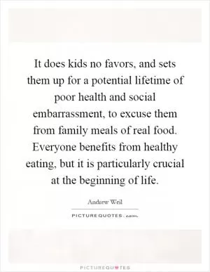 It does kids no favors, and sets them up for a potential lifetime of poor health and social embarrassment, to excuse them from family meals of real food. Everyone benefits from healthy eating, but it is particularly crucial at the beginning of life Picture Quote #1
