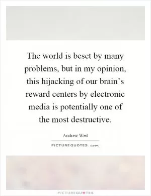 The world is beset by many problems, but in my opinion, this hijacking of our brain’s reward centers by electronic media is potentially one of the most destructive Picture Quote #1