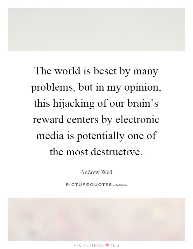 The world is beset by many problems, but in my opinion, this hijacking of our brain's reward centers by electronic media is potentially one of the most destructive Picture Quote #1