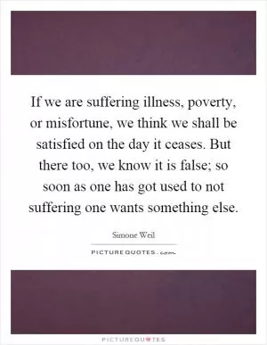If we are suffering illness, poverty, or misfortune, we think we shall be satisfied on the day it ceases. But there too, we know it is false; so soon as one has got used to not suffering one wants something else Picture Quote #1