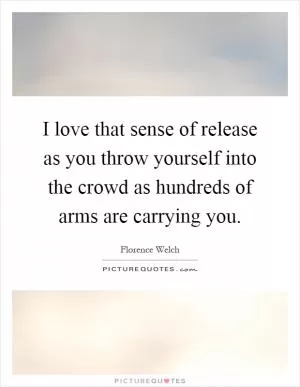 I love that sense of release as you throw yourself into the crowd as hundreds of arms are carrying you Picture Quote #1