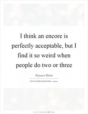 I think an encore is perfectly acceptable, but I find it so weird when people do two or three Picture Quote #1