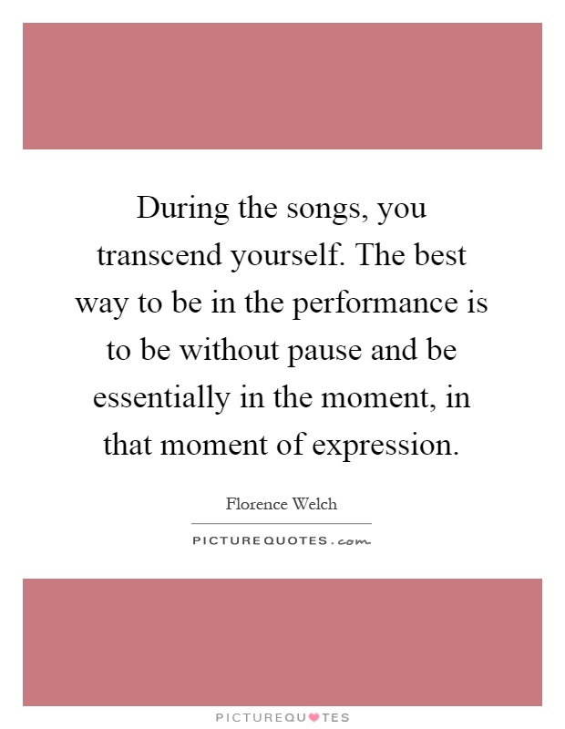 During the songs, you transcend yourself. The best way to be in the performance is to be without pause and be essentially in the moment, in that moment of expression Picture Quote #1