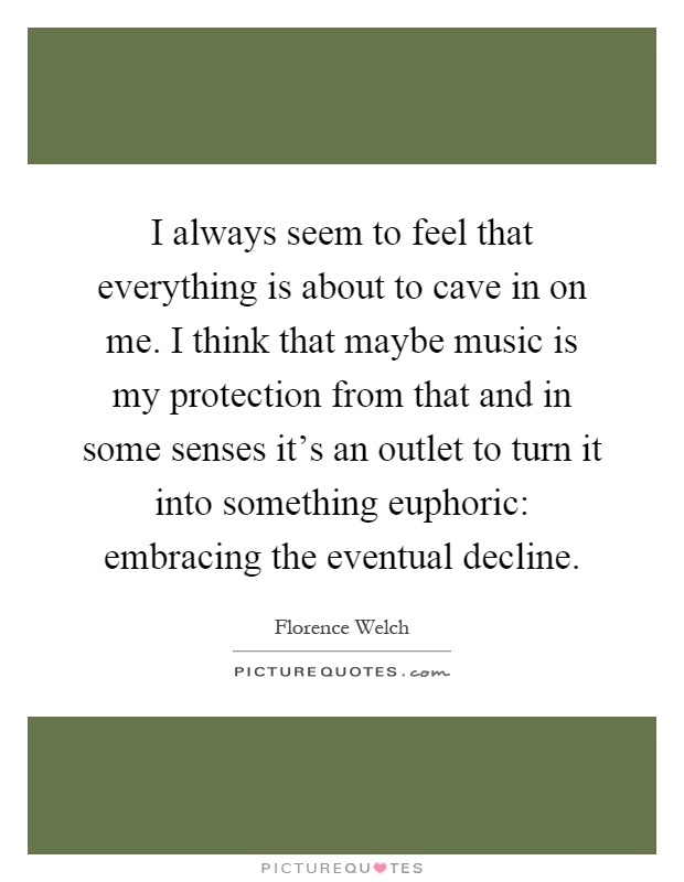 I always seem to feel that everything is about to cave in on me. I think that maybe music is my protection from that and in some senses it's an outlet to turn it into something euphoric: embracing the eventual decline Picture Quote #1