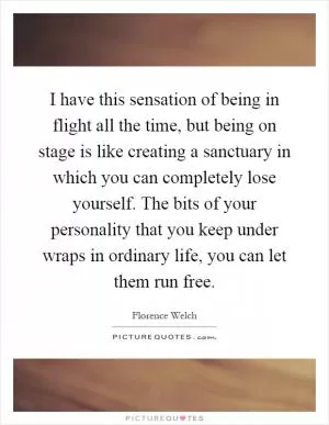 I have this sensation of being in flight all the time, but being on stage is like creating a sanctuary in which you can completely lose yourself. The bits of your personality that you keep under wraps in ordinary life, you can let them run free Picture Quote #1