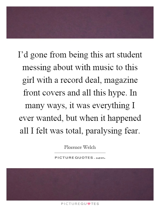 I'd gone from being this art student messing about with music to this girl with a record deal, magazine front covers and all this hype. In many ways, it was everything I ever wanted, but when it happened all I felt was total, paralysing fear Picture Quote #1