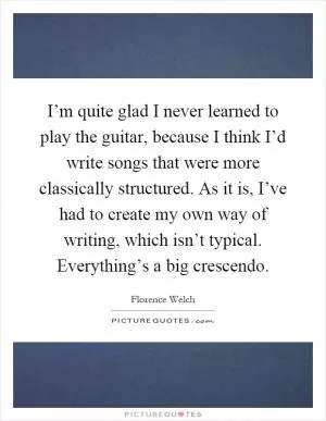 I’m quite glad I never learned to play the guitar, because I think I’d write songs that were more classically structured. As it is, I’ve had to create my own way of writing, which isn’t typical. Everything’s a big crescendo Picture Quote #1