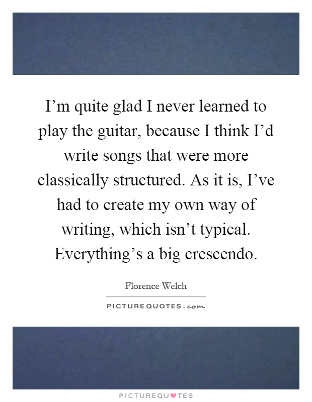 I'm quite glad I never learned to play the guitar, because I think I'd write songs that were more classically structured. As it is, I've had to create my own way of writing, which isn't typical. Everything's a big crescendo Picture Quote #1