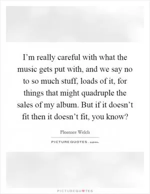 I’m really careful with what the music gets put with, and we say no to so much stuff, loads of it, for things that might quadruple the sales of my album. But if it doesn’t fit then it doesn’t fit, you know? Picture Quote #1