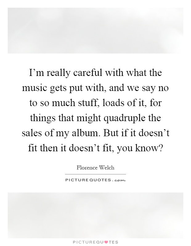 I'm really careful with what the music gets put with, and we say no to so much stuff, loads of it, for things that might quadruple the sales of my album. But if it doesn't fit then it doesn't fit, you know? Picture Quote #1