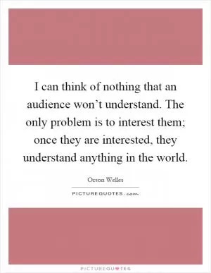 I can think of nothing that an audience won’t understand. The only problem is to interest them; once they are interested, they understand anything in the world Picture Quote #1
