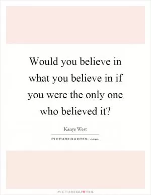 Would you believe in what you believe in if you were the only one who believed it? Picture Quote #1