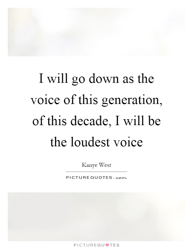 I will go down as the voice of this generation, of this decade, I will be the loudest voice Picture Quote #1