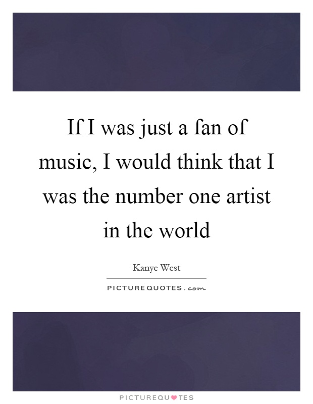 If I was just a fan of music, I would think that I was the number one artist in the world Picture Quote #1