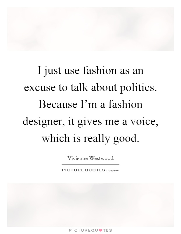 I just use fashion as an excuse to talk about politics. Because I'm a fashion designer, it gives me a voice, which is really good Picture Quote #1
