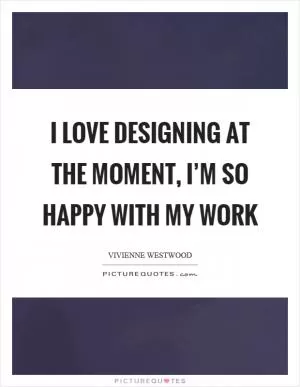 I love designing at the moment, I’m so happy with my work Picture Quote #1