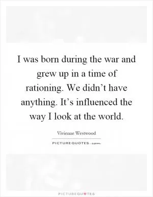 I was born during the war and grew up in a time of rationing. We didn’t have anything. It’s influenced the way I look at the world Picture Quote #1