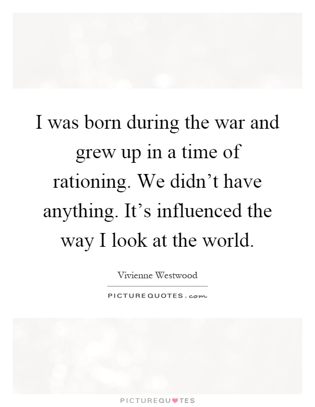 I was born during the war and grew up in a time of rationing. We didn't have anything. It's influenced the way I look at the world Picture Quote #1