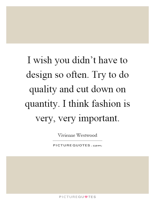 I wish you didn't have to design so often. Try to do quality and cut down on quantity. I think fashion is very, very important Picture Quote #1