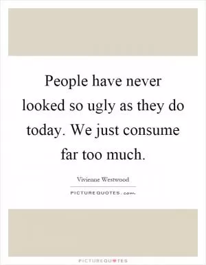 People have never looked so ugly as they do today. We just consume far too much Picture Quote #1